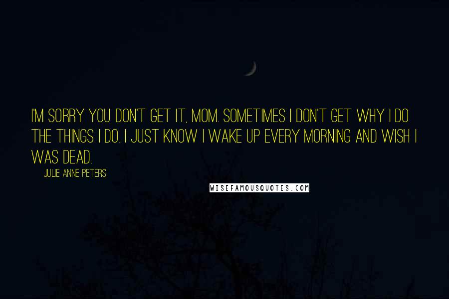 Julie Anne Peters Quotes: I'm sorry you don't get it, Mom. Sometimes I don't get why I do the things I do. I just know I wake up every morning and wish I was dead.