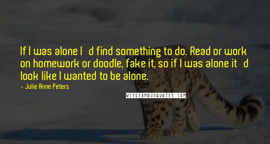 Julie Anne Peters Quotes: If I was alone I'd find something to do. Read or work on homework or doodle, fake it, so if I was alone it'd look like I wanted to be alone.