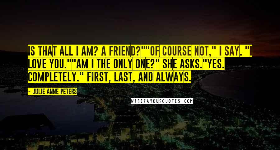 Julie Anne Peters Quotes: Is that all I am? A friend?""Of course not," I say. "I love you.""Am I the only one?" she asks."Yes. Completely." First, last, and always.