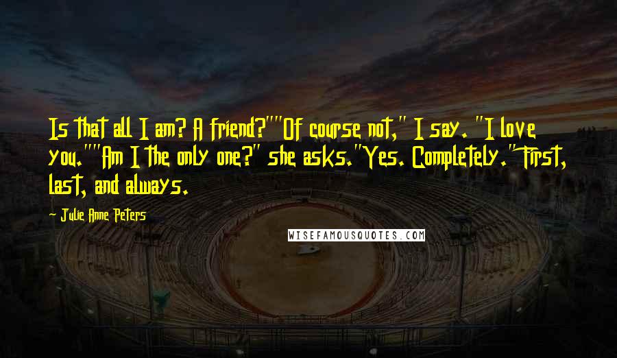 Julie Anne Peters Quotes: Is that all I am? A friend?""Of course not," I say. "I love you.""Am I the only one?" she asks."Yes. Completely." First, last, and always.