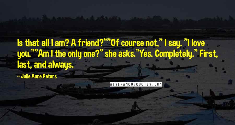 Julie Anne Peters Quotes: Is that all I am? A friend?""Of course not," I say. "I love you.""Am I the only one?" she asks."Yes. Completely." First, last, and always.