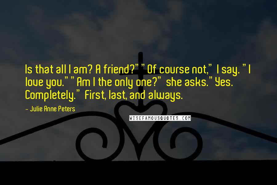 Julie Anne Peters Quotes: Is that all I am? A friend?""Of course not," I say. "I love you.""Am I the only one?" she asks."Yes. Completely." First, last, and always.
