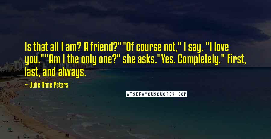 Julie Anne Peters Quotes: Is that all I am? A friend?""Of course not," I say. "I love you.""Am I the only one?" she asks."Yes. Completely." First, last, and always.