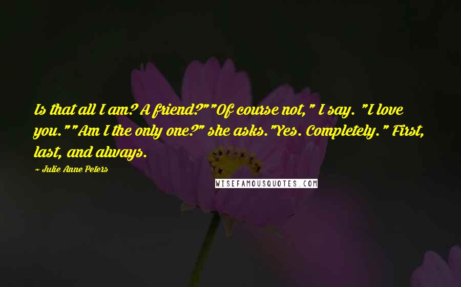Julie Anne Peters Quotes: Is that all I am? A friend?""Of course not," I say. "I love you.""Am I the only one?" she asks."Yes. Completely." First, last, and always.