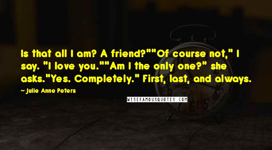Julie Anne Peters Quotes: Is that all I am? A friend?""Of course not," I say. "I love you.""Am I the only one?" she asks."Yes. Completely." First, last, and always.