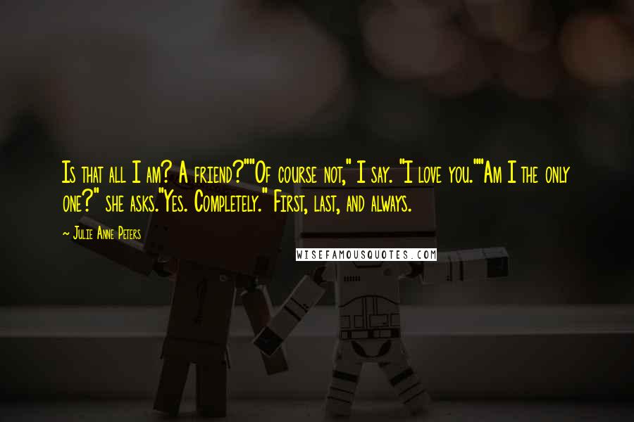 Julie Anne Peters Quotes: Is that all I am? A friend?""Of course not," I say. "I love you.""Am I the only one?" she asks."Yes. Completely." First, last, and always.