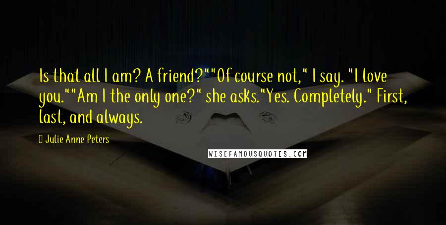 Julie Anne Peters Quotes: Is that all I am? A friend?""Of course not," I say. "I love you.""Am I the only one?" she asks."Yes. Completely." First, last, and always.
