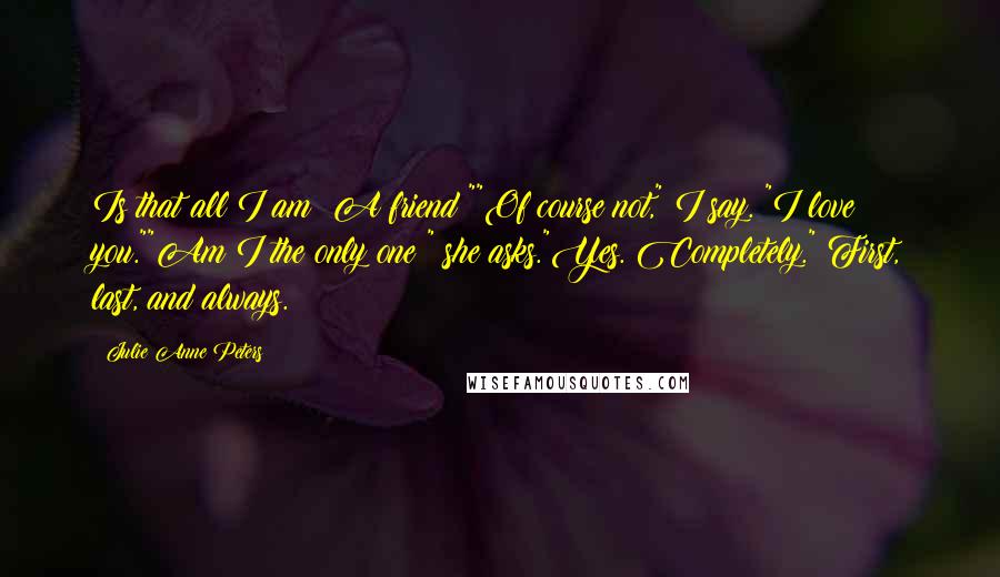 Julie Anne Peters Quotes: Is that all I am? A friend?""Of course not," I say. "I love you.""Am I the only one?" she asks."Yes. Completely." First, last, and always.