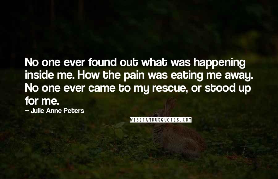 Julie Anne Peters Quotes: No one ever found out what was happening inside me. How the pain was eating me away. No one ever came to my rescue, or stood up for me.