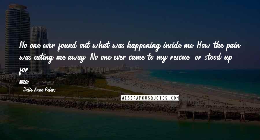 Julie Anne Peters Quotes: No one ever found out what was happening inside me. How the pain was eating me away. No one ever came to my rescue, or stood up for me.