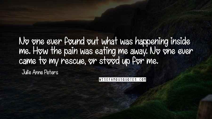 Julie Anne Peters Quotes: No one ever found out what was happening inside me. How the pain was eating me away. No one ever came to my rescue, or stood up for me.