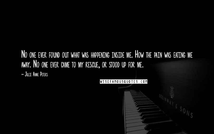 Julie Anne Peters Quotes: No one ever found out what was happening inside me. How the pain was eating me away. No one ever came to my rescue, or stood up for me.