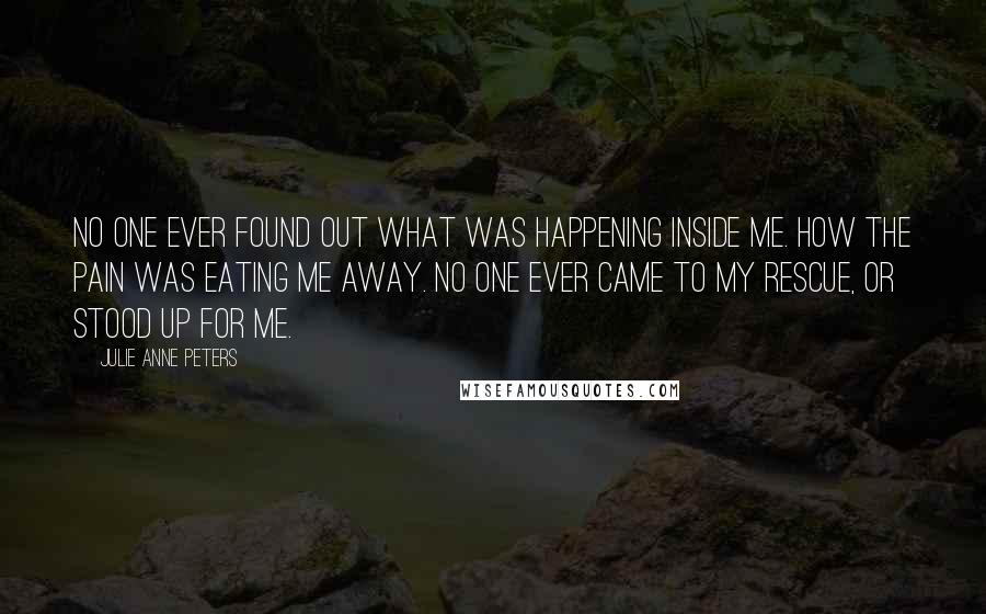 Julie Anne Peters Quotes: No one ever found out what was happening inside me. How the pain was eating me away. No one ever came to my rescue, or stood up for me.