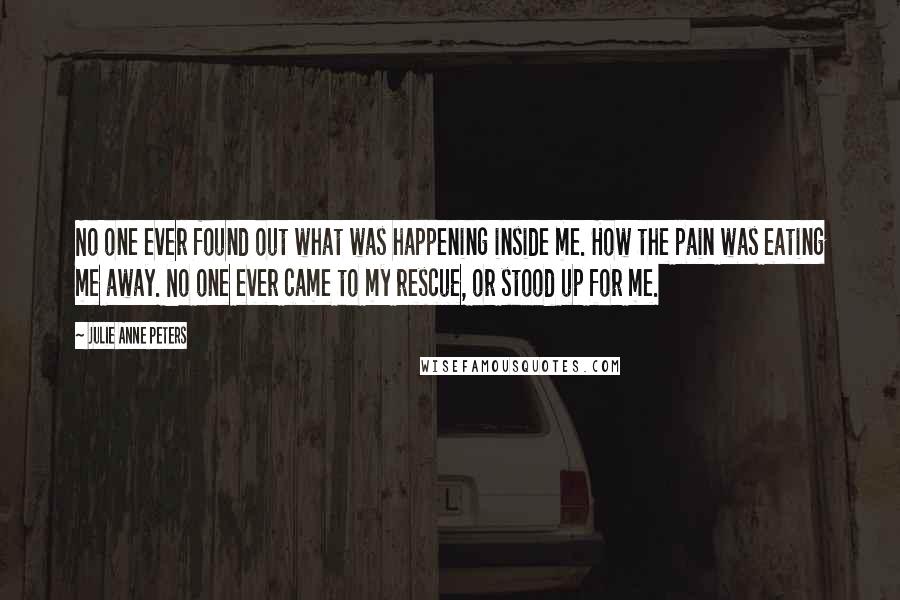 Julie Anne Peters Quotes: No one ever found out what was happening inside me. How the pain was eating me away. No one ever came to my rescue, or stood up for me.