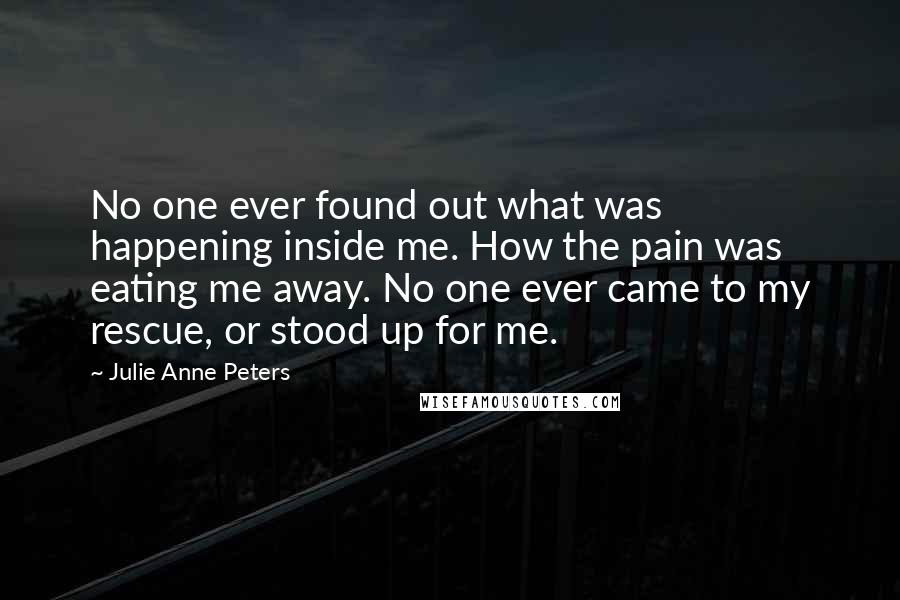 Julie Anne Peters Quotes: No one ever found out what was happening inside me. How the pain was eating me away. No one ever came to my rescue, or stood up for me.