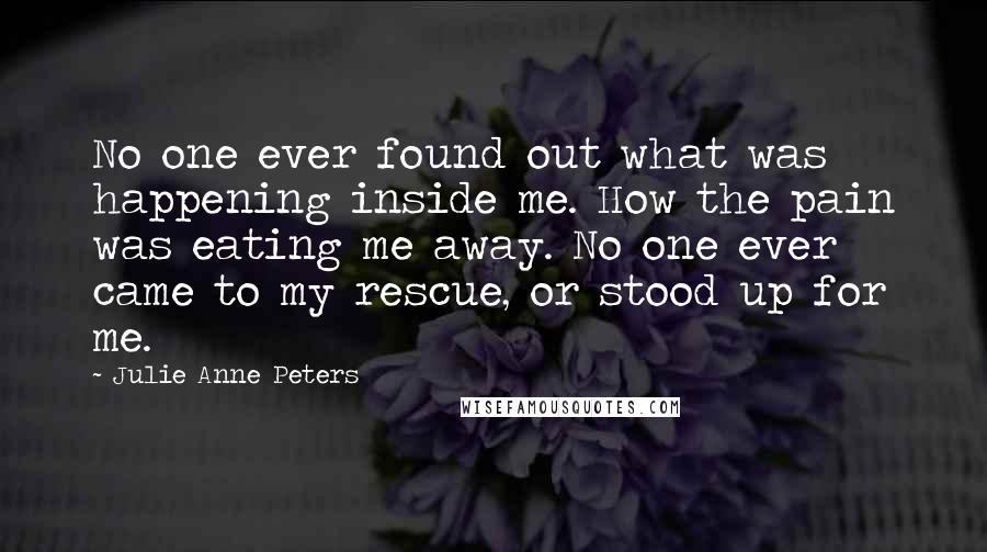 Julie Anne Peters Quotes: No one ever found out what was happening inside me. How the pain was eating me away. No one ever came to my rescue, or stood up for me.