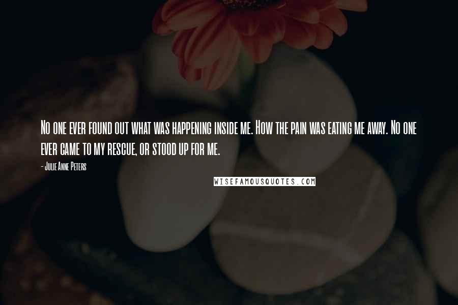 Julie Anne Peters Quotes: No one ever found out what was happening inside me. How the pain was eating me away. No one ever came to my rescue, or stood up for me.