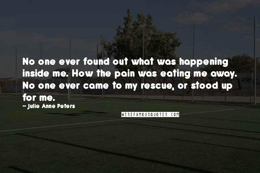 Julie Anne Peters Quotes: No one ever found out what was happening inside me. How the pain was eating me away. No one ever came to my rescue, or stood up for me.