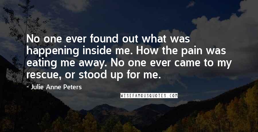 Julie Anne Peters Quotes: No one ever found out what was happening inside me. How the pain was eating me away. No one ever came to my rescue, or stood up for me.