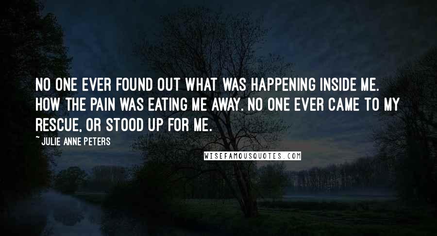 Julie Anne Peters Quotes: No one ever found out what was happening inside me. How the pain was eating me away. No one ever came to my rescue, or stood up for me.