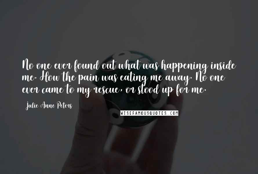 Julie Anne Peters Quotes: No one ever found out what was happening inside me. How the pain was eating me away. No one ever came to my rescue, or stood up for me.