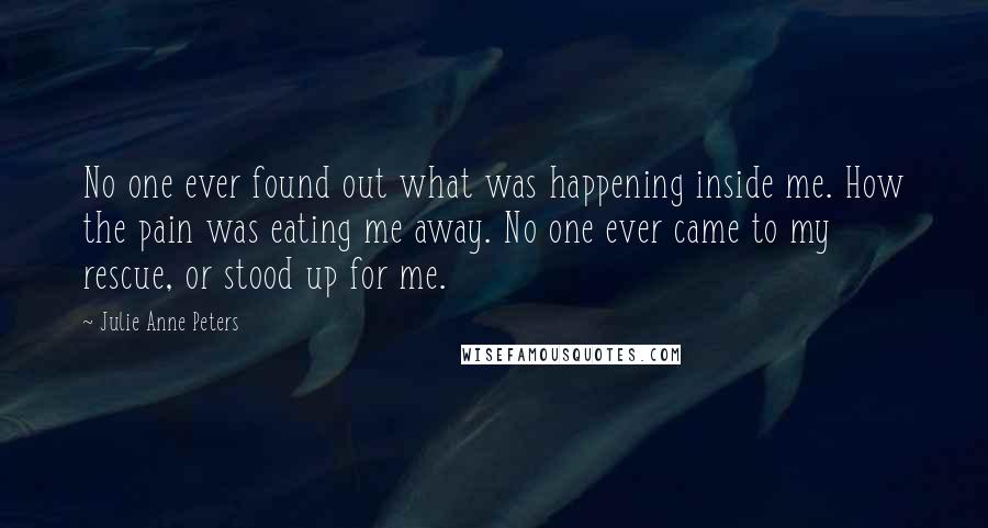 Julie Anne Peters Quotes: No one ever found out what was happening inside me. How the pain was eating me away. No one ever came to my rescue, or stood up for me.