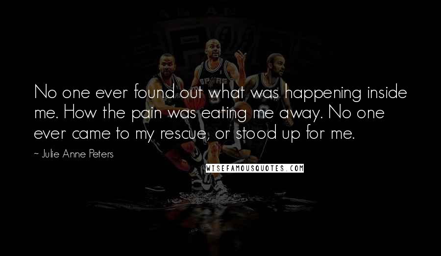 Julie Anne Peters Quotes: No one ever found out what was happening inside me. How the pain was eating me away. No one ever came to my rescue, or stood up for me.