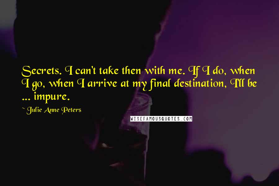 Julie Anne Peters Quotes: Secrets. I can't take then with me. If I do, when I go, when I arrive at my final destination, I'll be ... impure.