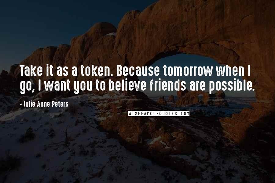 Julie Anne Peters Quotes: Take it as a token. Because tomorrow when I go, I want you to believe friends are possible.