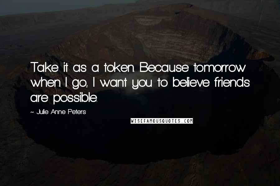 Julie Anne Peters Quotes: Take it as a token. Because tomorrow when I go, I want you to believe friends are possible.