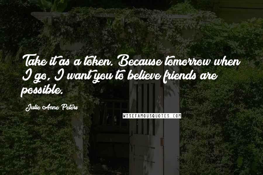 Julie Anne Peters Quotes: Take it as a token. Because tomorrow when I go, I want you to believe friends are possible.