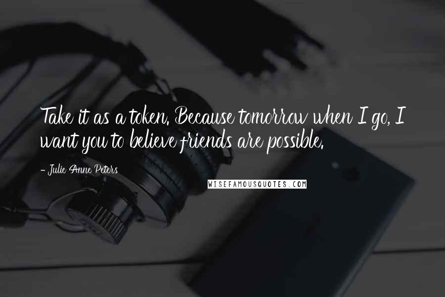 Julie Anne Peters Quotes: Take it as a token. Because tomorrow when I go, I want you to believe friends are possible.