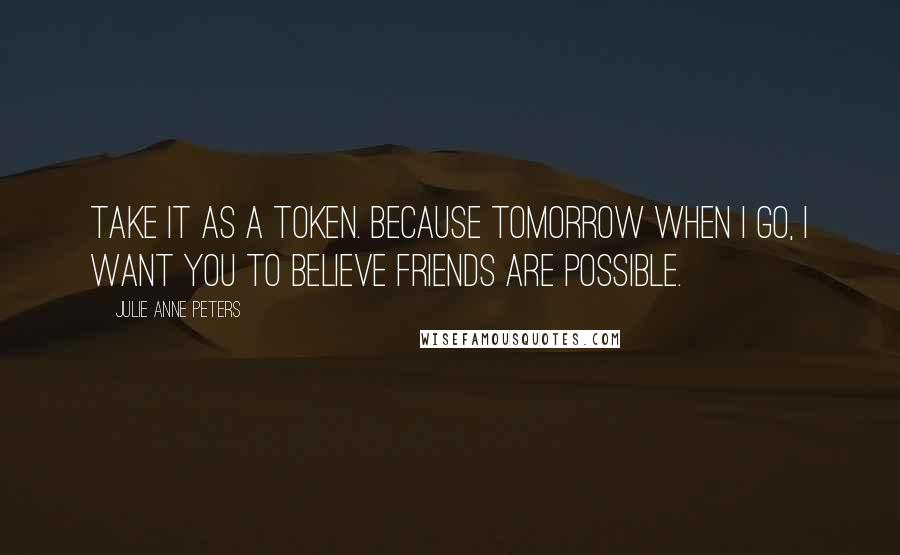 Julie Anne Peters Quotes: Take it as a token. Because tomorrow when I go, I want you to believe friends are possible.