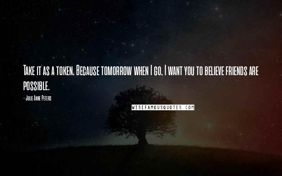 Julie Anne Peters Quotes: Take it as a token. Because tomorrow when I go, I want you to believe friends are possible.