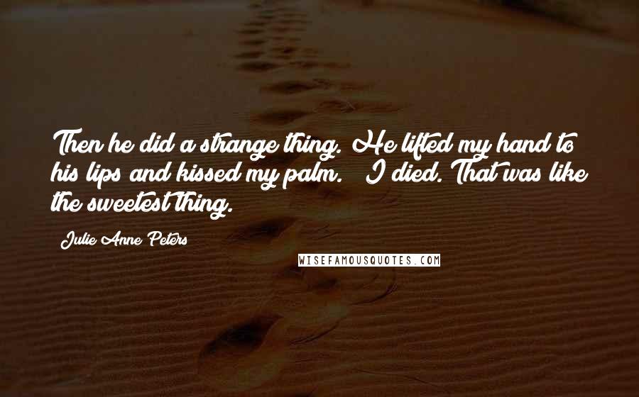 Julie Anne Peters Quotes: Then he did a strange thing. He lifted my hand to his lips and kissed my palm." "I died. That was like the sweetest thing.