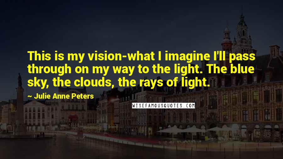 Julie Anne Peters Quotes: This is my vision-what I imagine I'll pass through on my way to the light. The blue sky, the clouds, the rays of light.