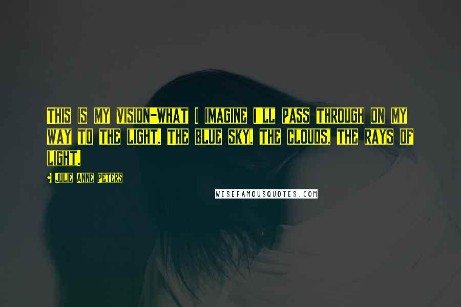 Julie Anne Peters Quotes: This is my vision-what I imagine I'll pass through on my way to the light. The blue sky, the clouds, the rays of light.
