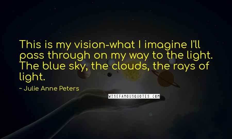 Julie Anne Peters Quotes: This is my vision-what I imagine I'll pass through on my way to the light. The blue sky, the clouds, the rays of light.