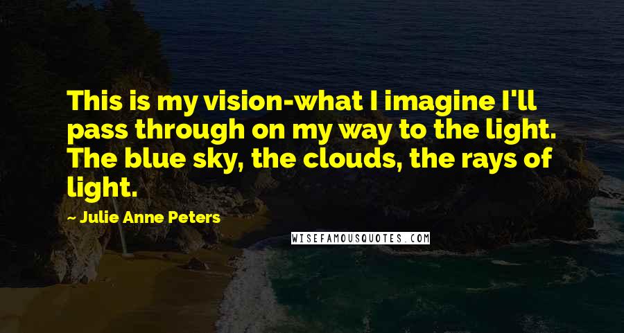 Julie Anne Peters Quotes: This is my vision-what I imagine I'll pass through on my way to the light. The blue sky, the clouds, the rays of light.