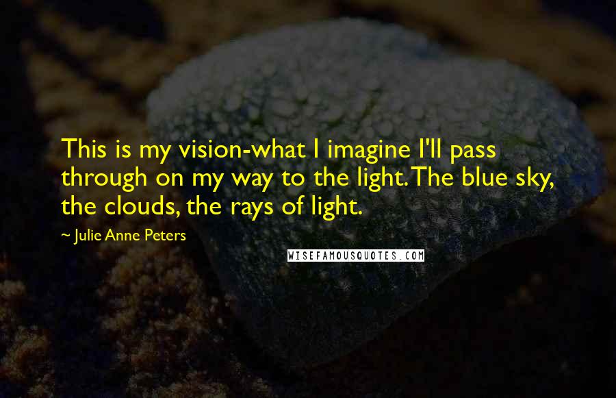 Julie Anne Peters Quotes: This is my vision-what I imagine I'll pass through on my way to the light. The blue sky, the clouds, the rays of light.