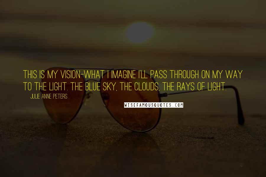 Julie Anne Peters Quotes: This is my vision-what I imagine I'll pass through on my way to the light. The blue sky, the clouds, the rays of light.