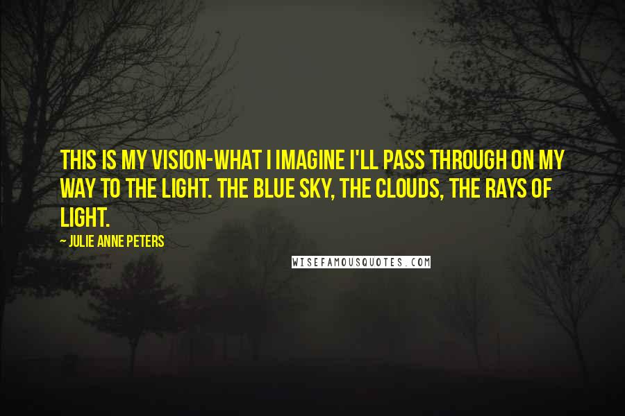 Julie Anne Peters Quotes: This is my vision-what I imagine I'll pass through on my way to the light. The blue sky, the clouds, the rays of light.