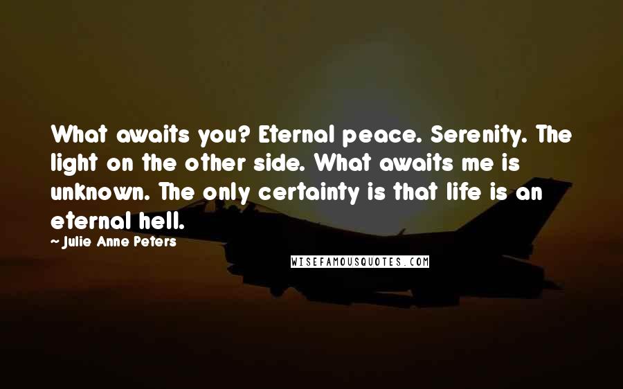 Julie Anne Peters Quotes: What awaits you? Eternal peace. Serenity. The light on the other side. What awaits me is unknown. The only certainty is that life is an eternal hell.