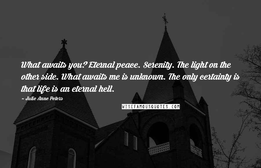 Julie Anne Peters Quotes: What awaits you? Eternal peace. Serenity. The light on the other side. What awaits me is unknown. The only certainty is that life is an eternal hell.