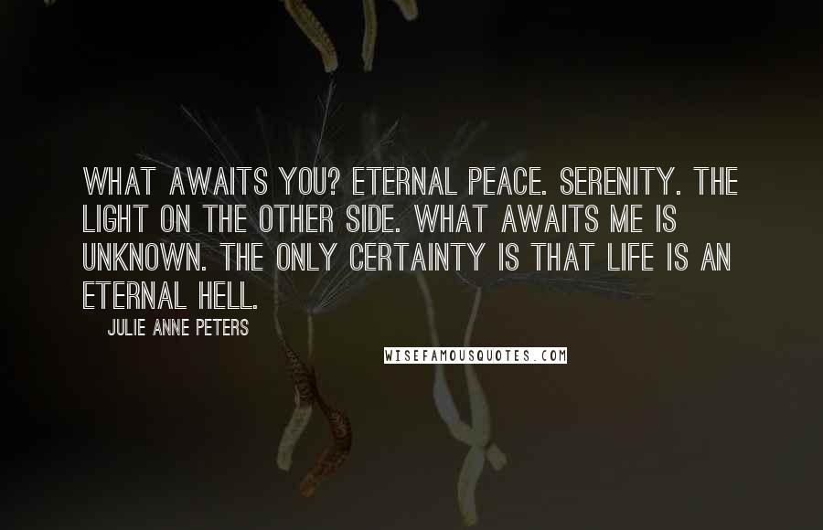 Julie Anne Peters Quotes: What awaits you? Eternal peace. Serenity. The light on the other side. What awaits me is unknown. The only certainty is that life is an eternal hell.