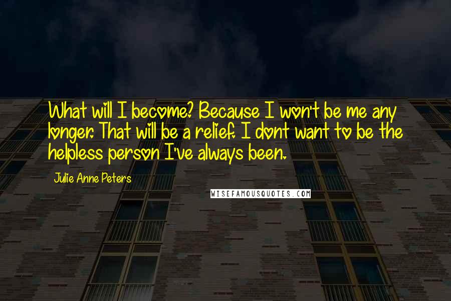 Julie Anne Peters Quotes: What will I become? Because I won't be me any longer. That will be a relief. I dont want to be the helpless person I've always been.