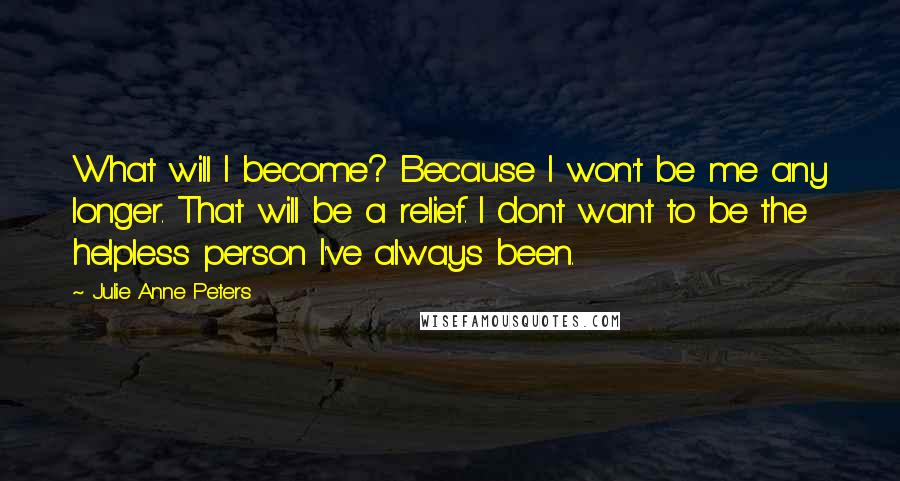 Julie Anne Peters Quotes: What will I become? Because I won't be me any longer. That will be a relief. I dont want to be the helpless person I've always been.