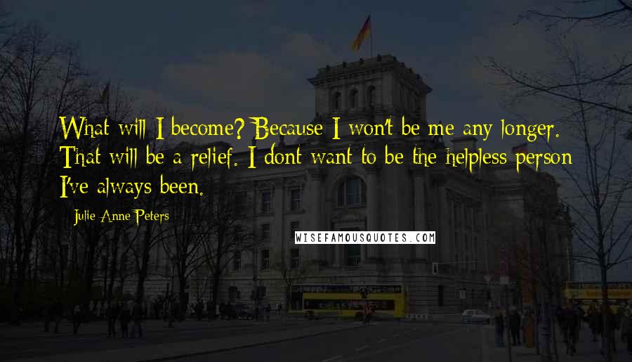 Julie Anne Peters Quotes: What will I become? Because I won't be me any longer. That will be a relief. I dont want to be the helpless person I've always been.