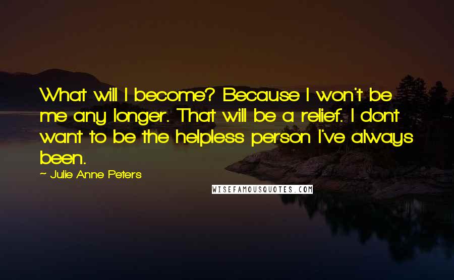 Julie Anne Peters Quotes: What will I become? Because I won't be me any longer. That will be a relief. I dont want to be the helpless person I've always been.