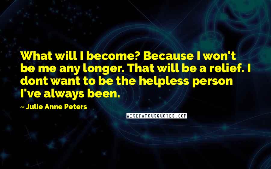 Julie Anne Peters Quotes: What will I become? Because I won't be me any longer. That will be a relief. I dont want to be the helpless person I've always been.